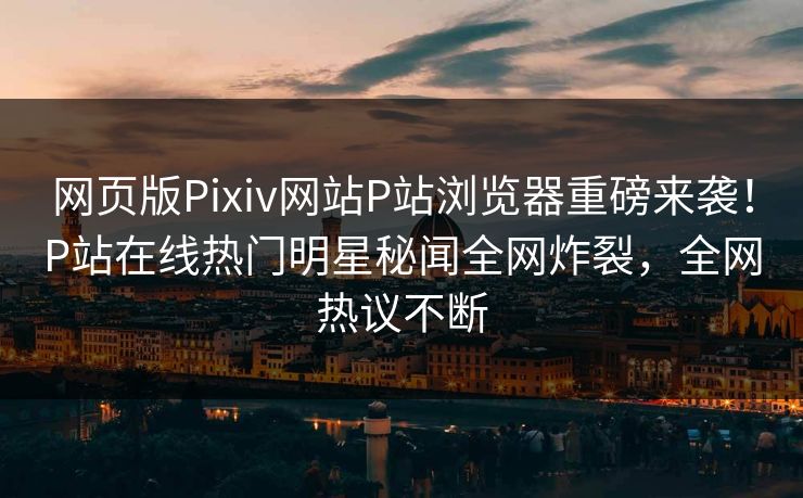 网页版Pixiv网站P站浏览器重磅来袭！P站在线热门明星秘闻全网炸裂，全网热议不断