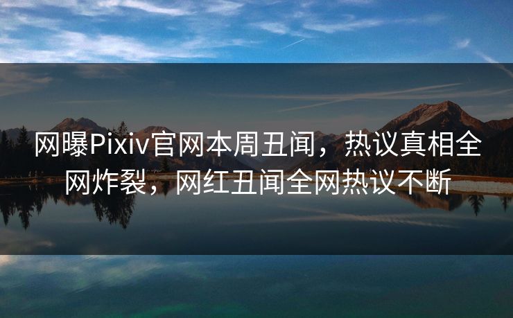 网曝Pixiv官网本周丑闻，热议真相全网炸裂，网红丑闻全网热议不断
