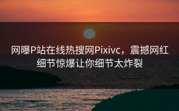 网曝P站在线热搜网Pixivc，震撼网红细节惊爆让你细节太炸裂