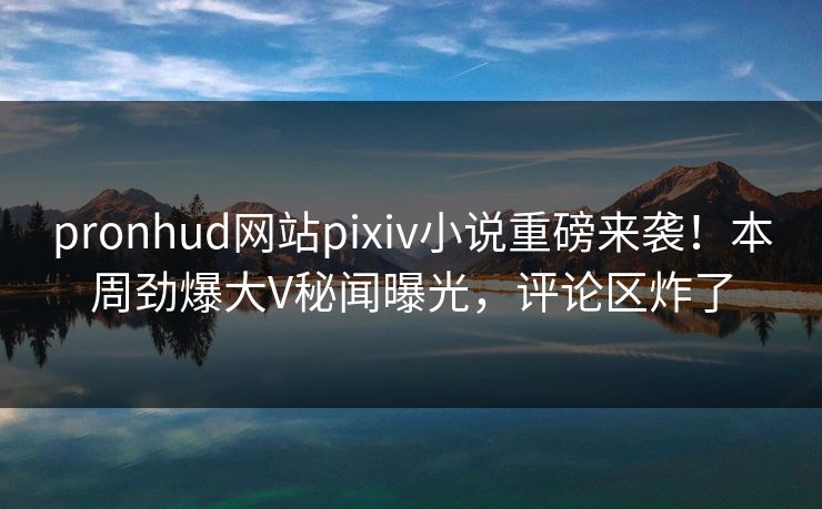pronhud网站pixiv小说重磅来袭！本周劲爆大V秘闻曝光，评论区炸了