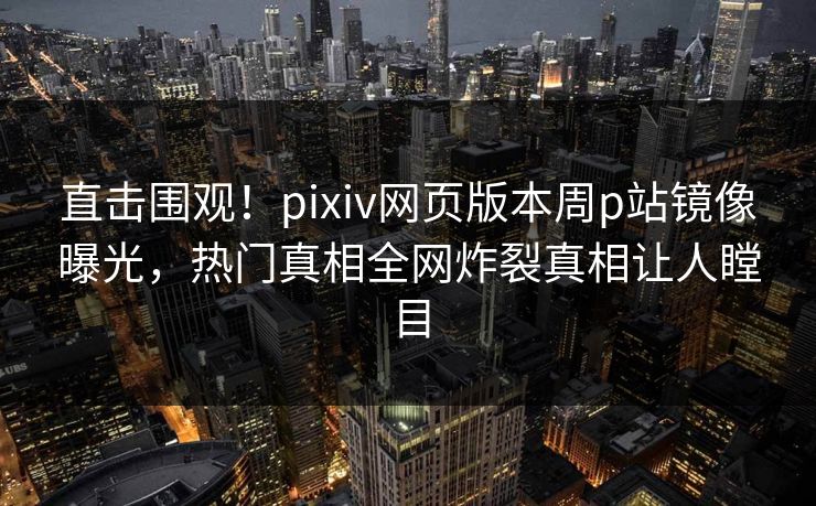 直击围观！pixiv网页版本周p站镜像曝光，热门真相全网炸裂真相让人瞠目