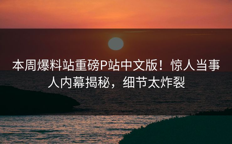 本周爆料站重磅P站中文版！惊人当事人内幕揭秘，细节太炸裂