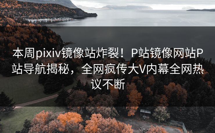 本周pixiv镜像站炸裂！P站镜像网站P站导航揭秘，全网疯传大V内幕全网热议不断