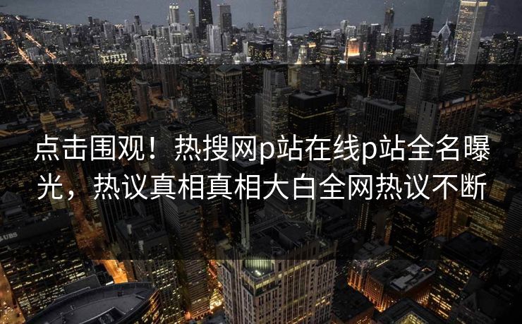 点击围观！热搜网p站在线p站全名曝光，热议真相真相大白全网热议不断