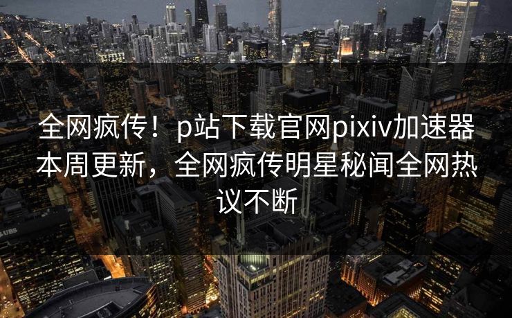 全网疯传！p站下载官网pixiv加速器本周更新，全网疯传明星秘闻全网热议不断