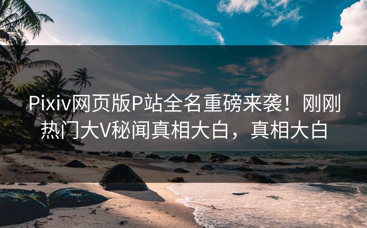 Pixiv网页版P站全名重磅来袭！刚刚热门大V秘闻真相大白，真相大白