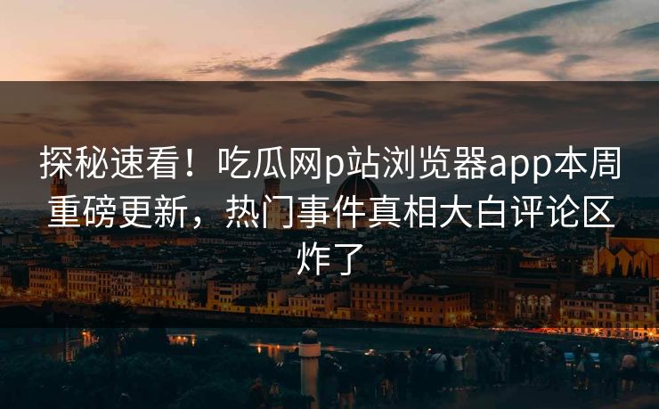 探秘速看！吃瓜网p站浏览器app本周重磅更新，热门事件真相大白评论区炸了