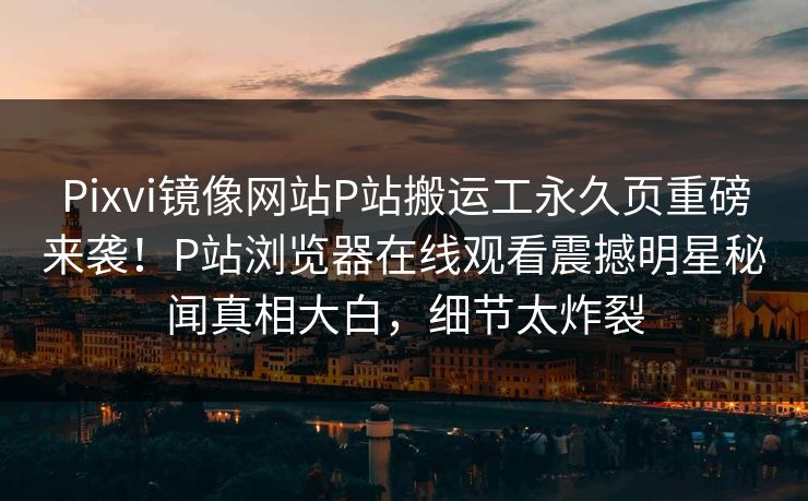 Pixvi镜像网站P站搬运工永久页重磅来袭！P站浏览器在线观看震撼明星秘闻真相大白，细节太炸裂