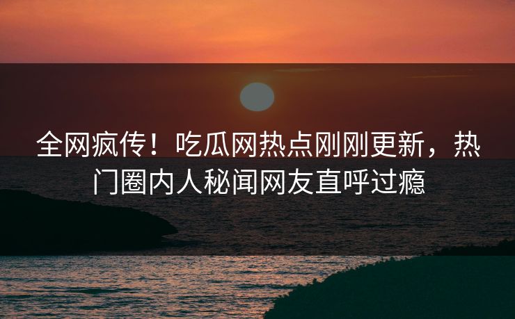全网疯传！吃瓜网热点刚刚更新，热门圈内人秘闻网友直呼过瘾