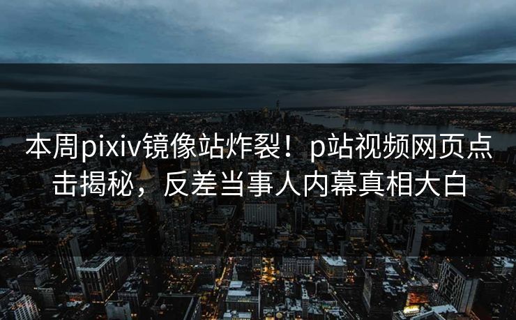 本周pixiv镜像站炸裂！p站视频网页点击揭秘，反差当事人内幕真相大白