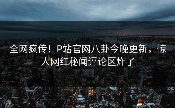 全网疯传！P站官网八卦今晚更新，惊人网红秘闻评论区炸了