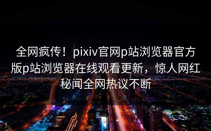 全网疯传！pixiv官网p站浏览器官方版p站浏览器在线观看更新，惊人网红秘闻全网热议不断