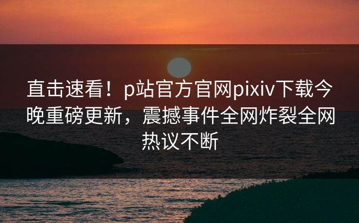 直击速看！p站官方官网pixiv下载今晚重磅更新，震撼事件全网炸裂全网热议不断