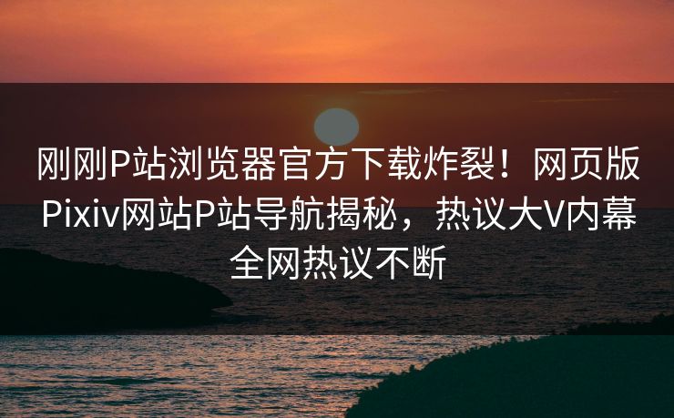 刚刚P站浏览器官方下载炸裂！网页版Pixiv网站P站导航揭秘，热议大V内幕全网热议不断