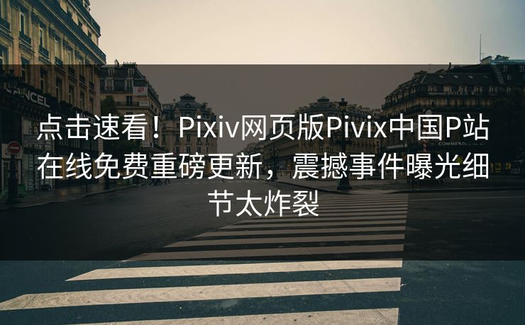 点击速看！Pixiv网页版Pivix中国P站在线免费重磅更新，震撼事件曝光细节太炸裂