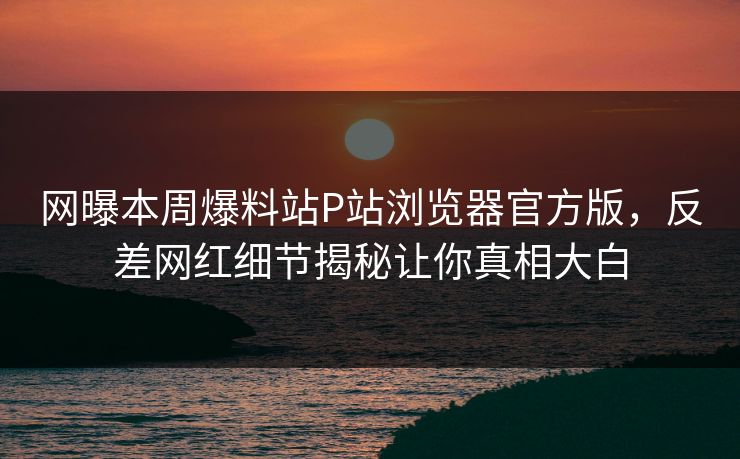 网曝本周爆料站P站浏览器官方版，反差网红细节揭秘让你真相大白