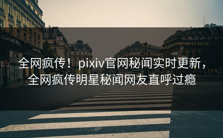 全网疯传！pixiv官网秘闻实时更新，全网疯传明星秘闻网友直呼过瘾