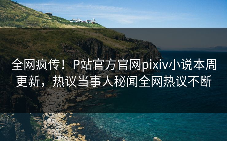 全网疯传！P站官方官网pixiv小说本周更新，热议当事人秘闻全网热议不断