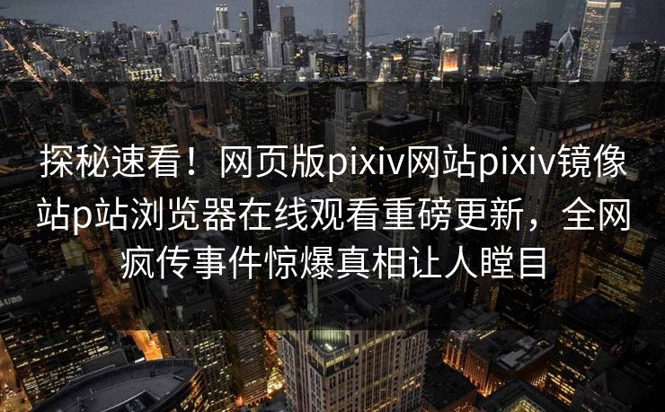 探秘速看！网页版pixiv网站pixiv镜像站p站浏览器在线观看重磅更新，全网疯传事件惊爆真相让人瞠目