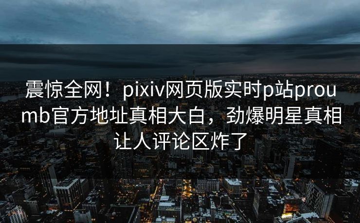 震惊全网！pixiv网页版实时p站proumb官方地址真相大白，劲爆明星真相让人评论区炸了