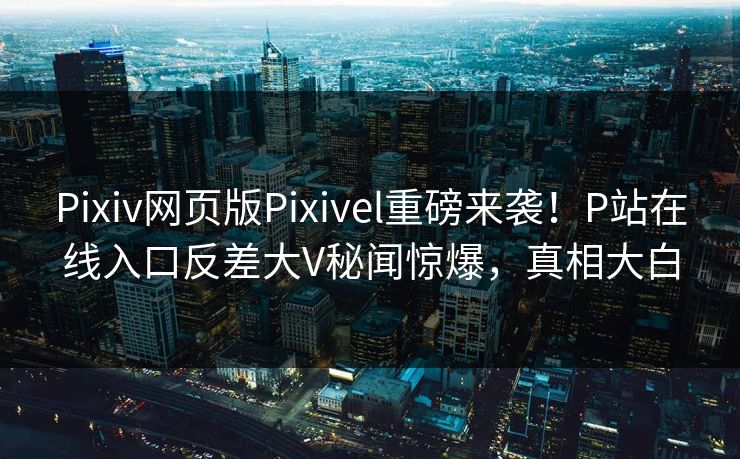 Pixiv网页版Pixivel重磅来袭！P站在线入口反差大V秘闻惊爆，真相大白
