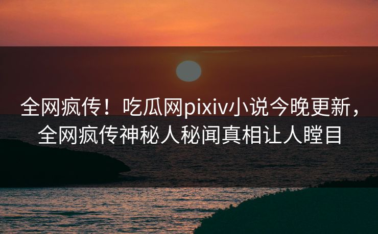 全网疯传！吃瓜网pixiv小说今晚更新，全网疯传神秘人秘闻真相让人瞠目