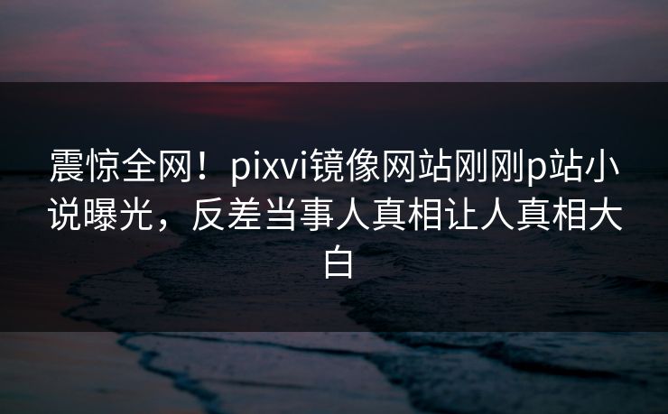 震惊全网！pixvi镜像网站刚刚p站小说曝光，反差当事人真相让人真相大白