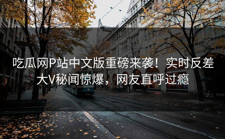 吃瓜网P站中文版重磅来袭！实时反差大V秘闻惊爆，网友直呼过瘾