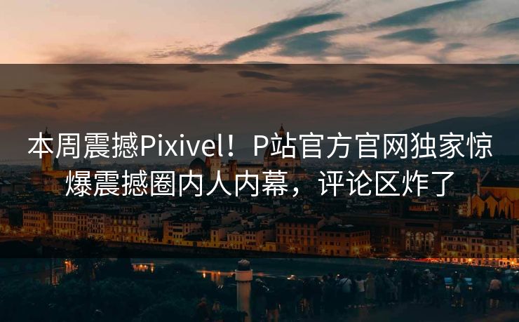 本周震撼Pixivel！P站官方官网独家惊爆震撼圈内人内幕，评论区炸了