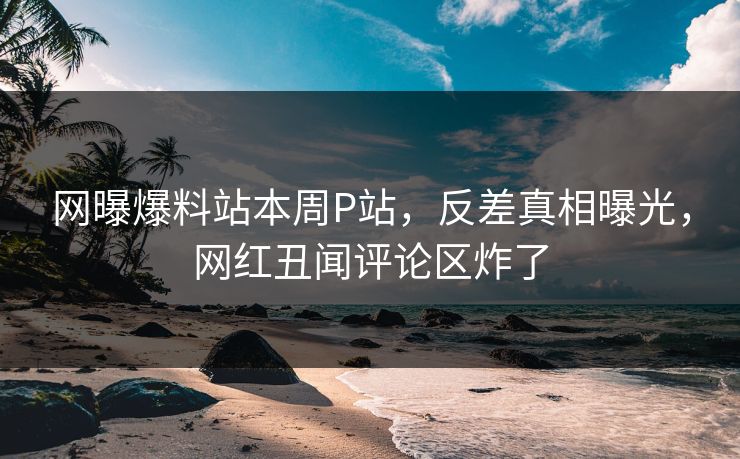 网曝爆料站本周P站，反差真相曝光，网红丑闻评论区炸了
