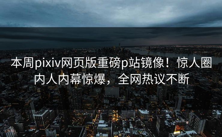 本周pixiv网页版重磅p站镜像！惊人圈内人内幕惊爆，全网热议不断
