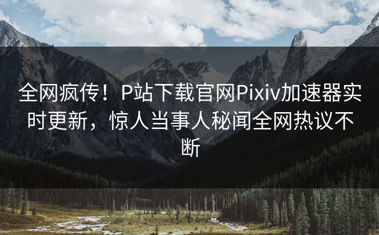 全网疯传！P站下载官网Pixiv加速器实时更新，惊人当事人秘闻全网热议不断