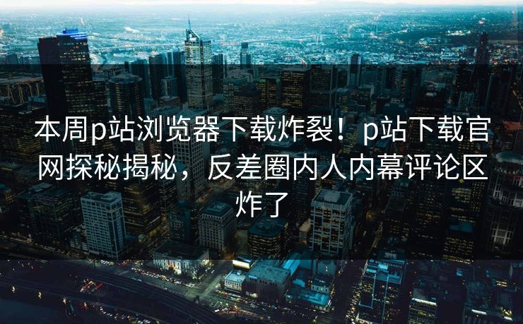 本周p站浏览器下载炸裂！p站下载官网探秘揭秘，反差圈内人内幕评论区炸了