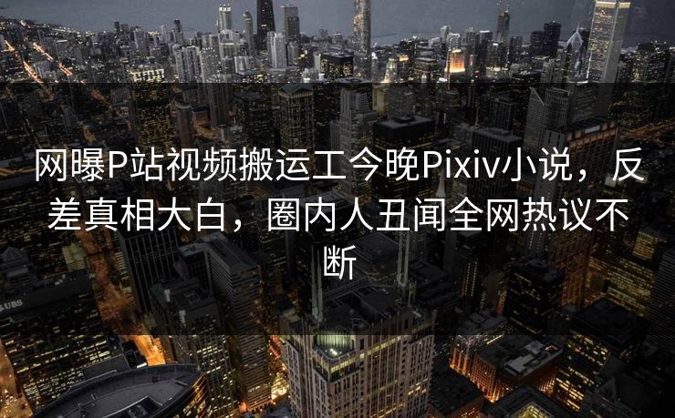 网曝P站视频搬运工今晚Pixiv小说，反差真相大白，圈内人丑闻全网热议不断