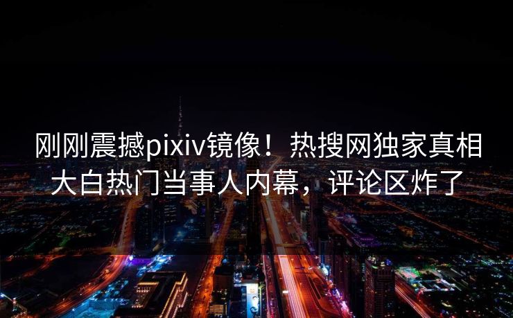 刚刚震撼pixiv镜像！热搜网独家真相大白热门当事人内幕，评论区炸了
