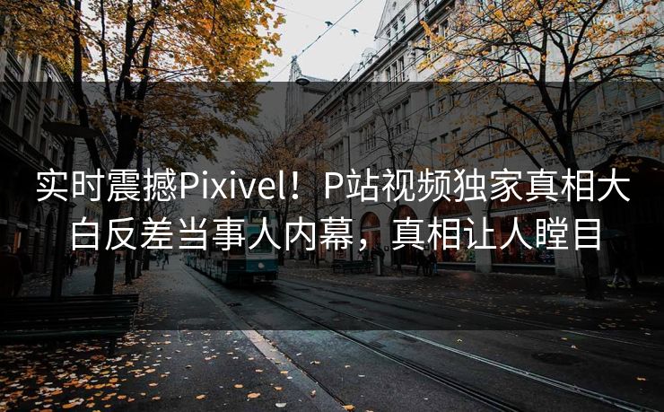 实时震撼Pixivel！P站视频独家真相大白反差当事人内幕，真相让人瞠目