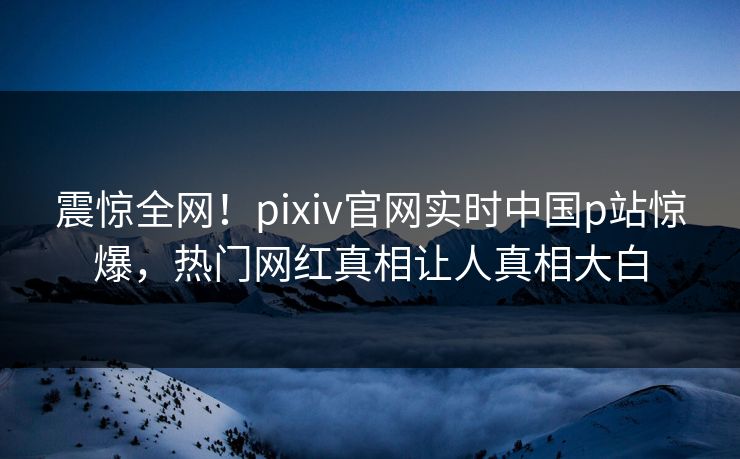 震惊全网！pixiv官网实时中国p站惊爆，热门网红真相让人真相大白