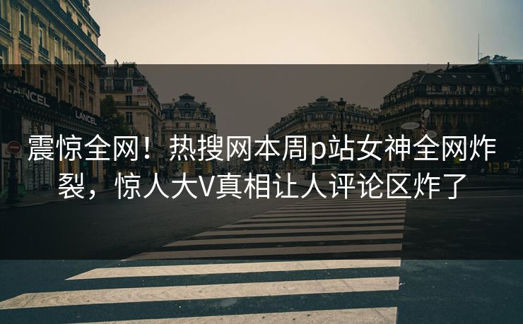 震惊全网！热搜网本周p站女神全网炸裂，惊人大V真相让人评论区炸了