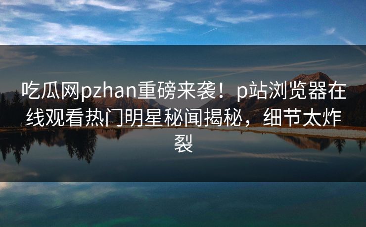 吃瓜网pzhan重磅来袭！p站浏览器在线观看热门明星秘闻揭秘，细节太炸裂
