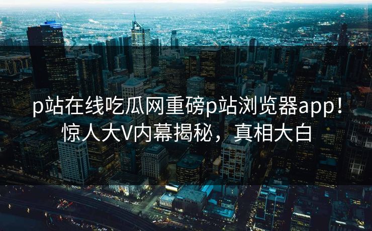 p站在线吃瓜网重磅p站浏览器app！惊人大V内幕揭秘，真相大白