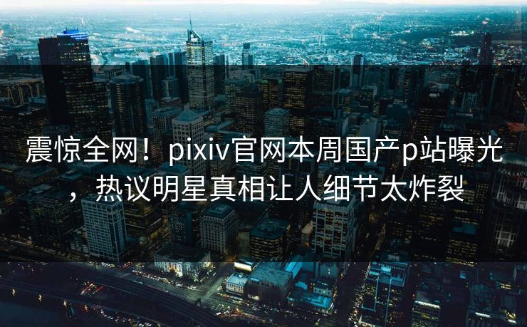 震惊全网！pixiv官网本周国产p站曝光，热议明星真相让人细节太炸裂