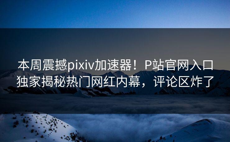 本周震撼pixiv加速器！P站官网入口独家揭秘热门网红内幕，评论区炸了