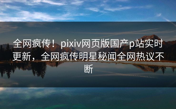 全网疯传！pixiv网页版国产p站实时更新，全网疯传明星秘闻全网热议不断