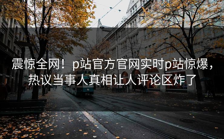 震惊全网！p站官方官网实时p站惊爆，热议当事人真相让人评论区炸了