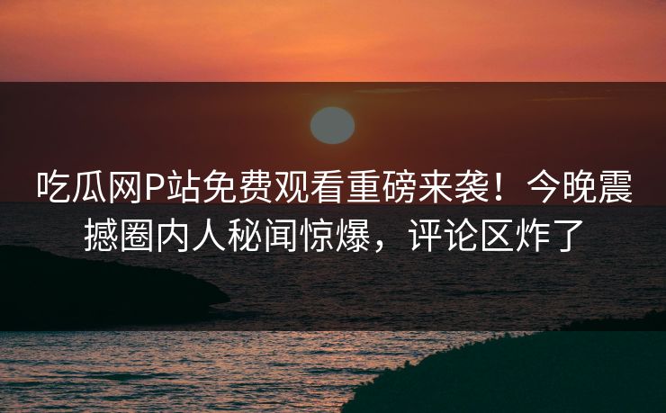 吃瓜网P站免费观看重磅来袭！今晚震撼圈内人秘闻惊爆，评论区炸了