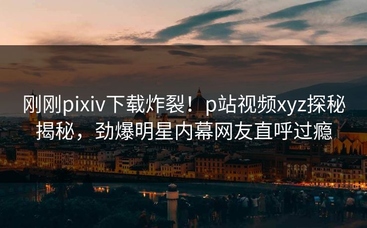 刚刚pixiv下载炸裂！p站视频xyz探秘揭秘，劲爆明星内幕网友直呼过瘾