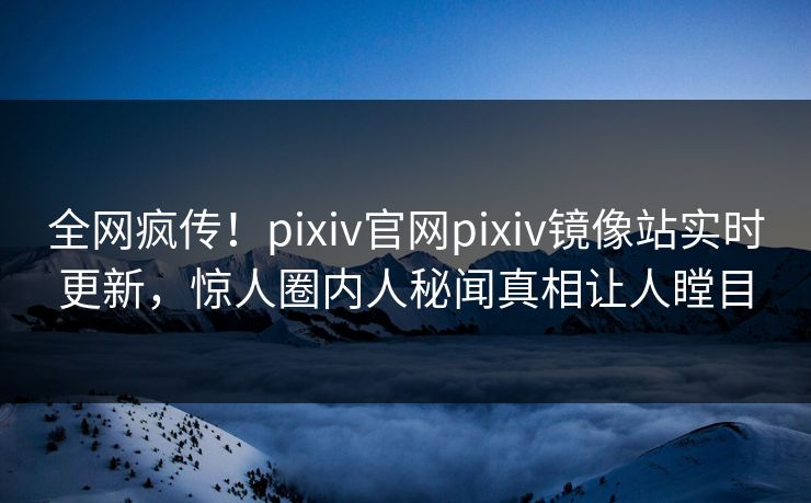 全网疯传！pixiv官网pixiv镜像站实时更新，惊人圈内人秘闻真相让人瞠目