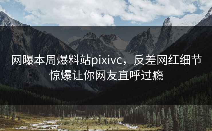 网曝本周爆料站pixivc，反差网红细节惊爆让你网友直呼过瘾