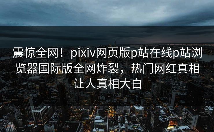 震惊全网！pixiv网页版p站在线p站浏览器国际版全网炸裂，热门网红真相让人真相大白