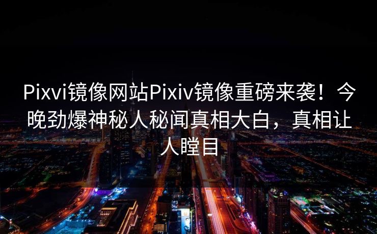Pixvi镜像网站Pixiv镜像重磅来袭！今晚劲爆神秘人秘闻真相大白，真相让人瞠目